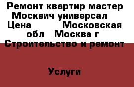 Ремонт квартир мастер Москвич универсал. › Цена ­ 150 - Московская обл., Москва г. Строительство и ремонт » Услуги   . Московская обл.,Москва г.